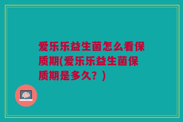 爱乐乐益生菌怎么看保质期(爱乐乐益生菌保质期是多久?)