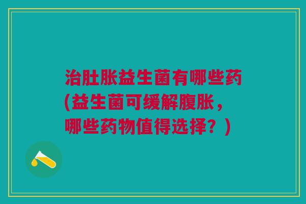 治肚胀益生菌有哪些药(益生菌可缓解腹胀，哪些药物值得选择？)