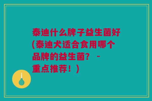 泰迪什么牌子益生菌好(泰迪犬适合食用哪个品牌的益生菌? - 重点推荐!)