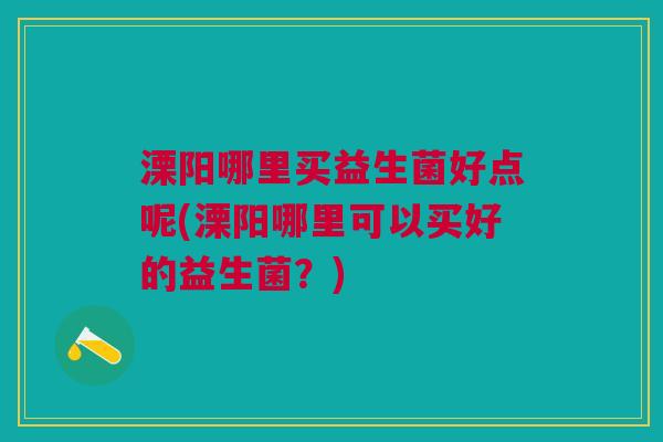 溧阳哪里买益生菌好点呢(溧阳哪里可以买好的益生菌?) 溧阳哪里买益生菌好点呢(溧阳哪里可以买好的益生菌?)