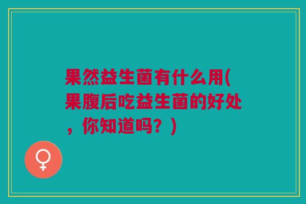 果然益生菌有什么用(果腹后吃益生菌的好处，你知道吗？)