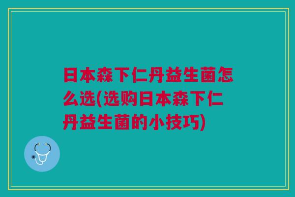 日本森下仁丹益生菌怎么选(选购日本森下仁丹益生菌的小技巧)