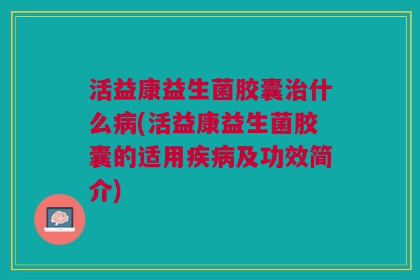 活益康益生菌胶囊治什么病(活益康益生菌胶囊的适用疾病及功效简介)