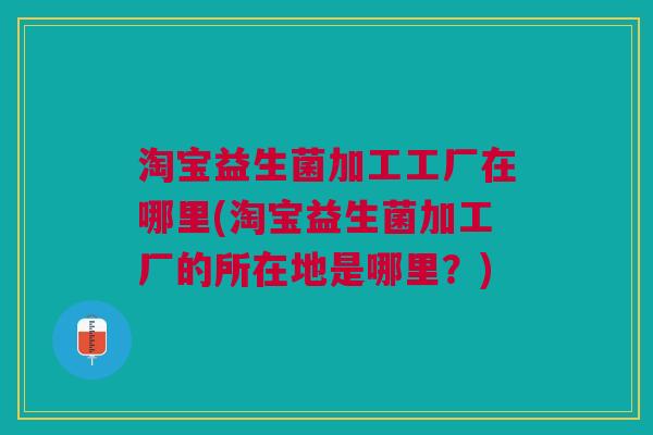淘宝益生菌加工工厂在哪里(淘宝益生菌加工厂的所在地是哪里?)