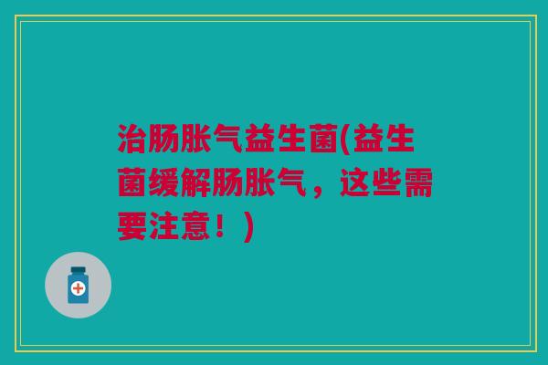治肠胀气益生菌(益生菌缓解肠胀气,这些需要注意!)