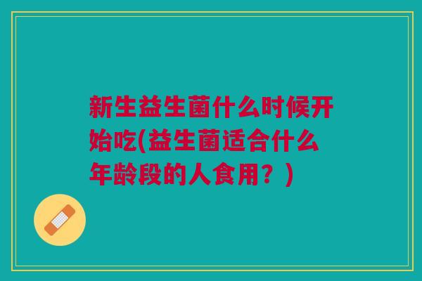 新生益生菌什么时候开始吃(益生菌适合什么年龄段的人食用?)