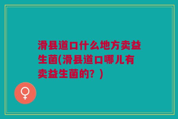 滑县道口什么地方卖益生菌(滑县道口哪儿有卖益生菌的?) 滑县道口什么地方卖益生菌(滑县道口哪儿有卖益生菌的?)