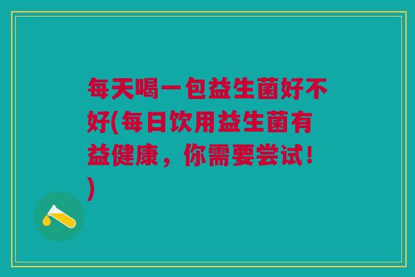 每天喝一包益生菌好不好(每日饮用益生菌有益健康,你需要尝试!)