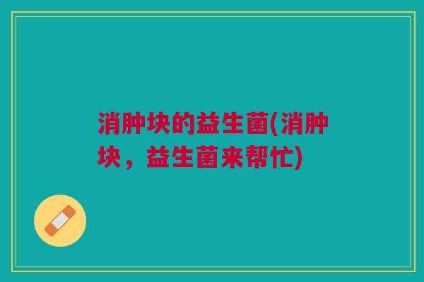 消肿块的益生菌(消肿块,益生菌来帮忙) 消肿块的益生菌(消肿块,益生菌来帮忙)