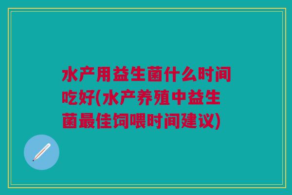水产用益生菌什么时间吃好(水产养殖中益生菌佳饲喂时间建议) 水产用益生菌什么时间吃好(水产养殖中益生菌佳饲喂时间建议)