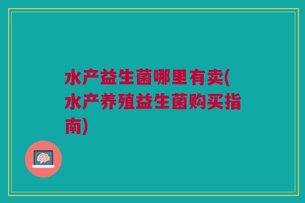水产益生菌哪里有卖(水产养殖益生菌购买指南)