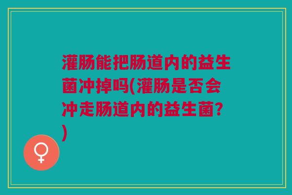 灌肠能把肠道内的益生菌冲掉吗(灌肠是否会冲走肠道内的益生菌?) 灌肠能把肠道内的益生菌冲掉吗(灌肠是否会冲走肠道内的益生菌?)