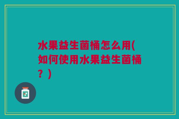 水果益生菌桶怎么用(如何使用水果益生菌桶？)