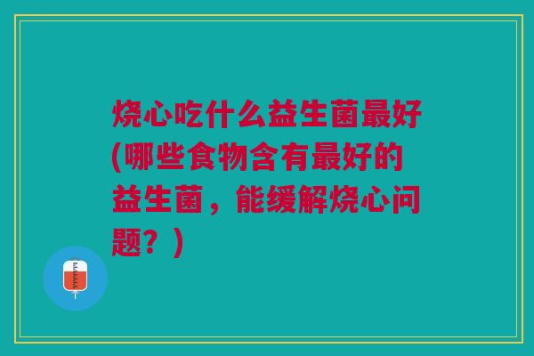 烧心吃什么益生菌最好(哪些食物含有最好的益生菌,能缓解烧心问题?)