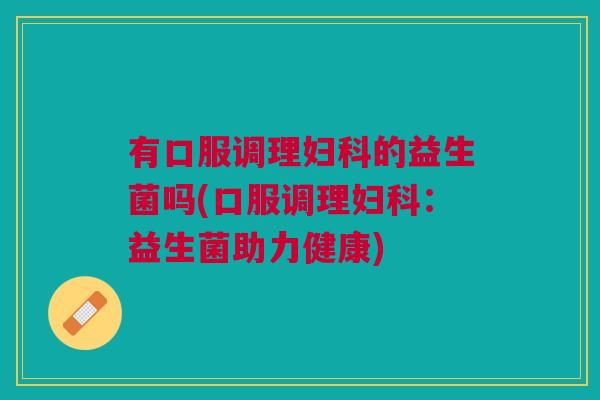 有口服调理妇科的益生菌吗(口服调理妇科:益生菌助力健康)