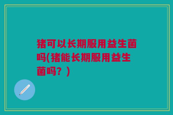 猪可以长期服用益生菌吗(猪能长期服用益生菌吗?)