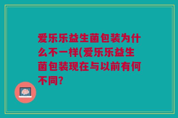 爱乐乐益生菌包装为什么不一样(爱乐乐益生菌包装现在与以前有何不同? 爱乐乐益生菌包装为什么不一样(爱乐乐益生菌包装现在与以前有何不同?