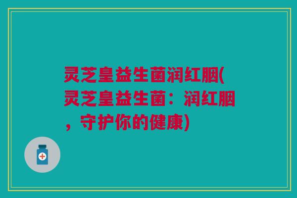 灵芝皇益生菌润红胭(灵芝皇益生菌:润红胭,守护你的健康)