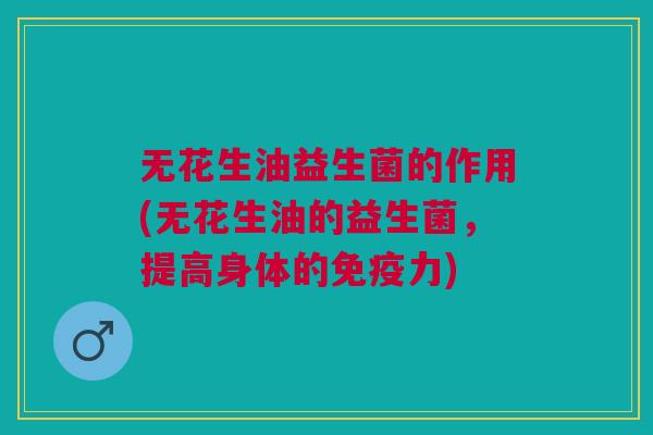 无花生油益生菌的作用(无花生油的益生菌,提高身体的力) 无花生油益生菌的作用(无花生油的益生菌,提高身体的力)