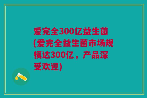 爱完全300亿益生菌(爱完全益生菌市场规模达300亿,产品深受欢迎)
