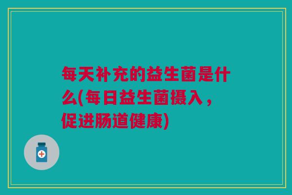 每天补充的益生菌是什么(每日益生菌摄入,促进肠道健康) 每天补充的益生菌是什么(每日益生菌摄入,促进肠道健康)