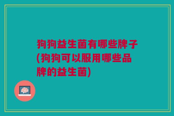 狗狗益生菌有哪些牌子(狗狗可以服用哪些品牌的益生菌)