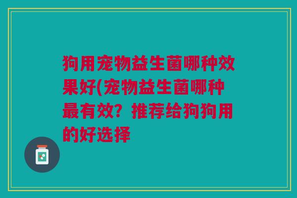 狗用宠物益生菌哪种效果好(宠物益生菌哪种有效?推荐给狗狗用的好选择 狗用宠物益生菌哪种效果好(宠物益生菌哪种有效?推荐给狗狗用的好选择