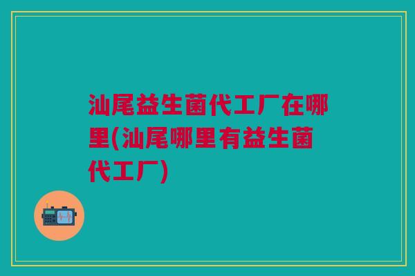 汕尾益生菌代工厂在哪里(汕尾哪里有益生菌代工厂)