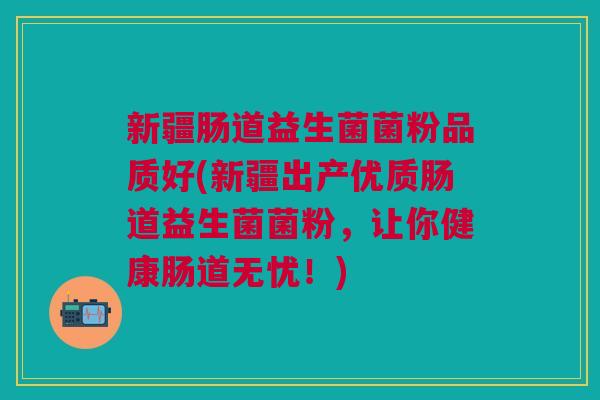 新疆肠道益生菌菌粉品质好(新疆出产优质肠道益生菌菌粉,让你健康肠道无忧!)