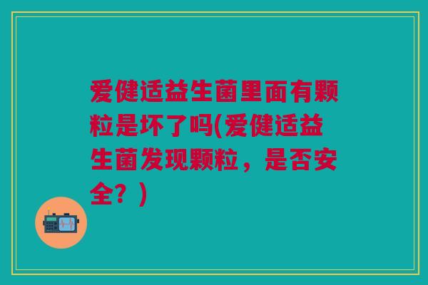 爱健适益生菌里面有颗粒是坏了吗(爱健适益生菌发现颗粒,是否安全?)