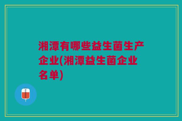 湘潭有哪些益生菌生产企业(湘潭益生菌企业名单)