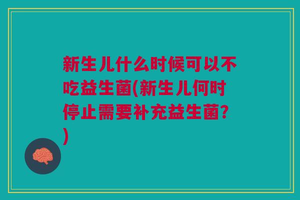 新生儿什么时候可以不吃益生菌(新生儿何时停止需要补充益生菌?)