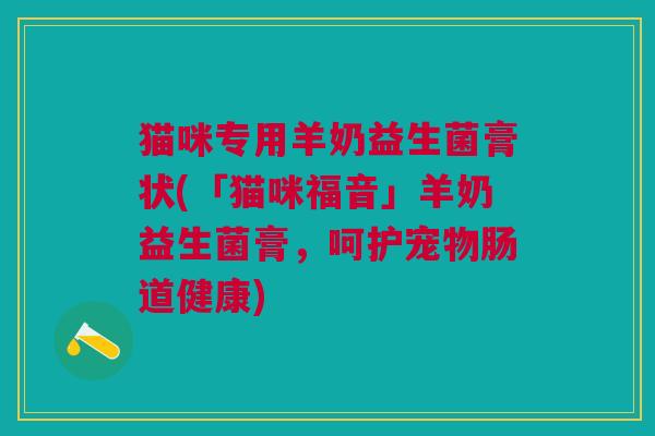 猫咪专用羊奶益生菌膏状(「猫咪福音」羊奶益生菌膏,呵护宠物肠道健康)