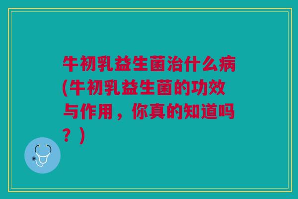牛初乳益生菌治什么病(牛初乳益生菌的功效与作用,你真的知道吗?)