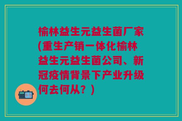 榆林益生元益生菌厂家(重生产销一体化榆林益生元益生菌公司、新冠疫情背景下产业升级何去何从?)