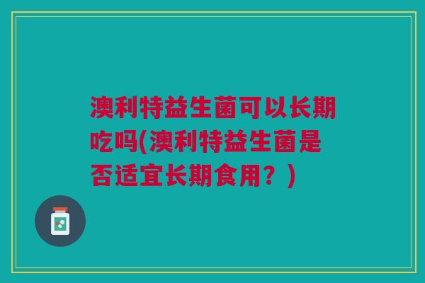 澳利特益生菌可以长期吃吗(澳利特益生菌是否适宜长期食用?)