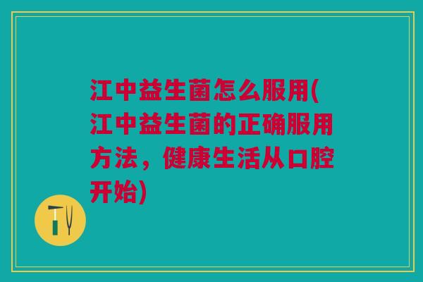 江中益生菌怎么服用(江中益生菌的正确服用方法,健康生活从口腔开始)