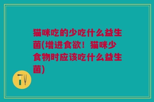 猫咪吃的少吃什么益生菌(增进食欲!猫咪少食物时应该吃什么益生菌)