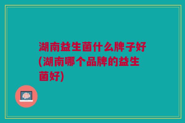 湖南益生菌什么牌子好(湖南哪个品牌的益生菌好)