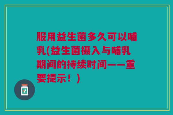 服用益生菌多久可以哺乳(益生菌摄入与哺乳期间的持续时间——重要提示!)