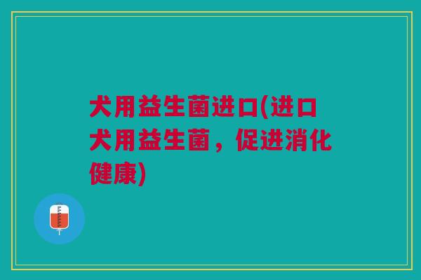 犬用益生菌进口(进口犬用益生菌,促进消化健康)