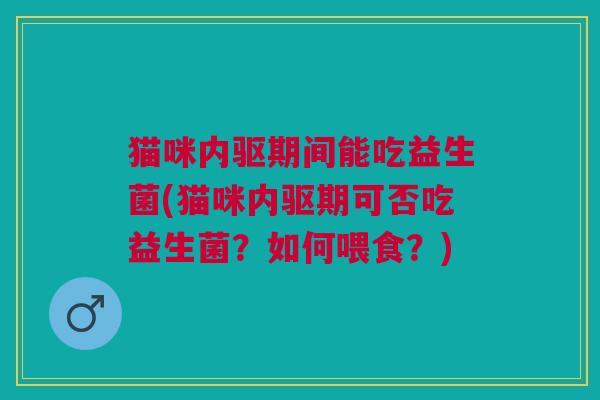 猫咪内驱期间能吃益生菌(猫咪内驱期可否吃益生菌?如何喂食?)