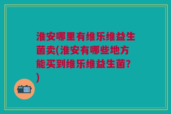 淮安哪里有维乐维益生菌卖(淮安有哪些地方能买到维乐维益生菌?)
