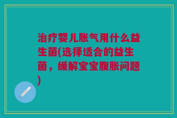 治疗婴儿胀气用什么益生菌(选择适合的益生菌,缓解宝宝腹胀问题)