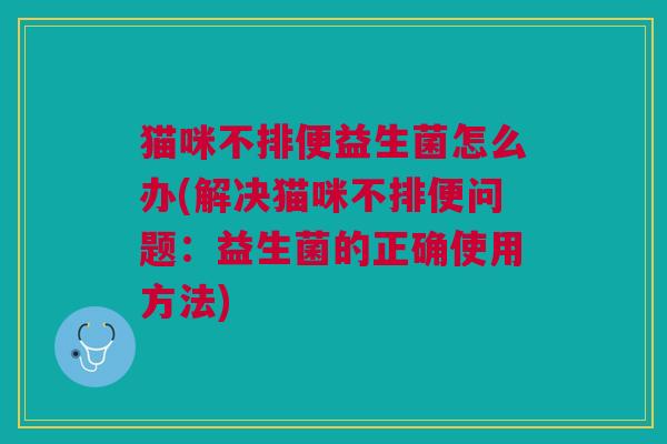 猫咪不排便益生菌怎么办(解决猫咪不排便问题:益生菌的正确使用方法) 猫咪不排便益生菌怎么办(解决猫咪不排便问题:益生菌的正确使用方法)