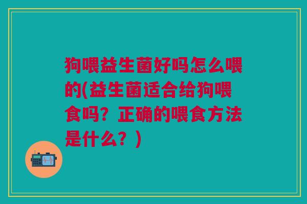 狗喂益生菌好吗怎么喂的(益生菌适合给狗喂食吗？正确的喂食方法是什么？)