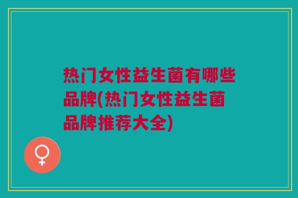 热门女性益生菌有哪些品牌(热门女性益生菌品牌推荐大全)