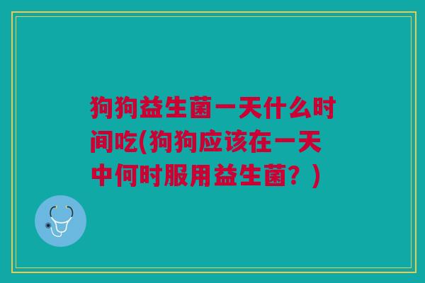 狗狗益生菌一天什么时间吃(狗狗应该在一天中何时服用益生菌?)