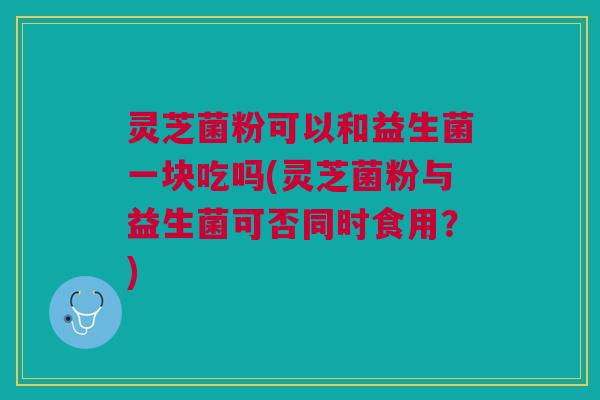灵芝菌粉可以和益生菌一块吃吗(灵芝菌粉与益生菌可否同时食用?) 灵芝菌粉可以和益生菌一块吃吗(灵芝菌粉与益生菌可否同时食用?)