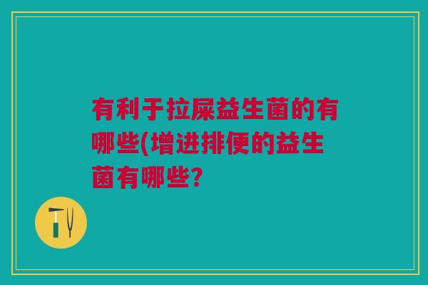 有利于拉屎益生菌的有哪些(增进排便的益生菌有哪些?